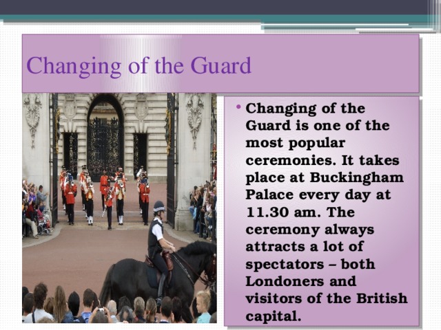 Changing of the Guard Changing of the Guard is one of the most popular ceremonies. It takes place at Buckingham Palace every day at 11.30 am. The ceremony always attracts a lot of spectators – both Londoners and visitors of the British capital. 