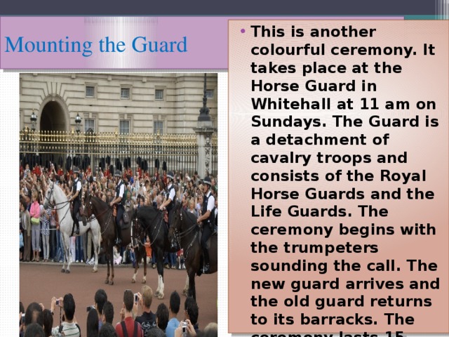 Mounting the Guard This is another colourful ceremony. It takes place at the Horse Guard in Whitehall at 11 am on Sundays. The Guard is a detachment of cavalry troops and consists of the Royal Horse Guards and the Life Guards. The ceremony begins with the trumpeters sounding the call. The new guard arrives and the old guard returns to its barracks. The ceremony lasts 15 minutes. 