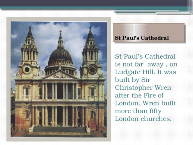 St Paul’s Cathedral St Paul’s Cathedral is not far away , on Ludgate Hill. It was built by Sir Christopher Wren after the Fire of London. Wren built more than fifty London churches. 