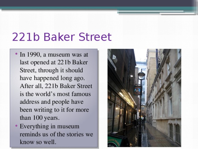 221b Baker Street In 1990, a museum was at last opened at 221b Baker Street, through it should have happened long ago. After all, 221b Baker Street is the world’s most famous address and people have been writing to it for more than 100 years. Everything in museum reminds us of the stories we know so well. 