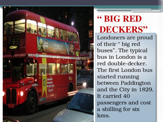 “ BIG RED  DECKERS” Londoners are proud of their “ big red buses”. The typical bus in London is a red double-decker. The first London bus started running between Paddington and the City in 1829. It carried 40 passengers and cost a shilling for six kms. 