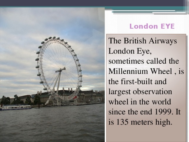  London EYE The British Airways London Eye, sometimes called the Millennium Wheel , is the first-built and largest observation wheel in the world since the end 1999. It is 135 meters high.  