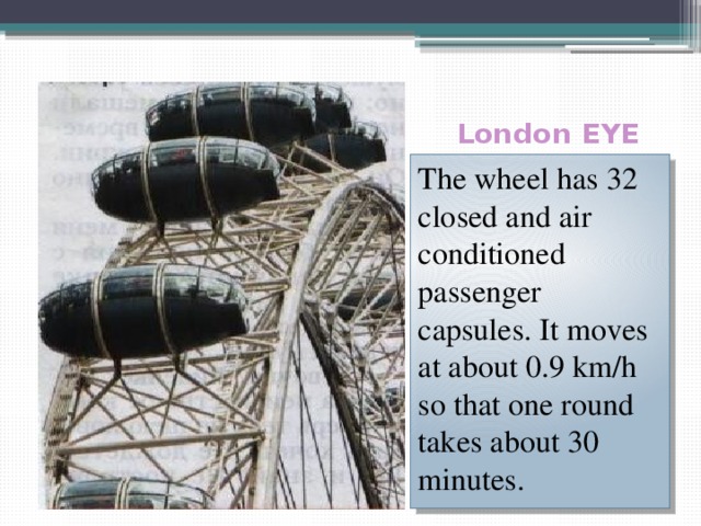  London EYE The wheel has 32 closed and air conditioned passenger capsules. It moves at about 0.9 km/h so that one round takes about 30 minutes. 