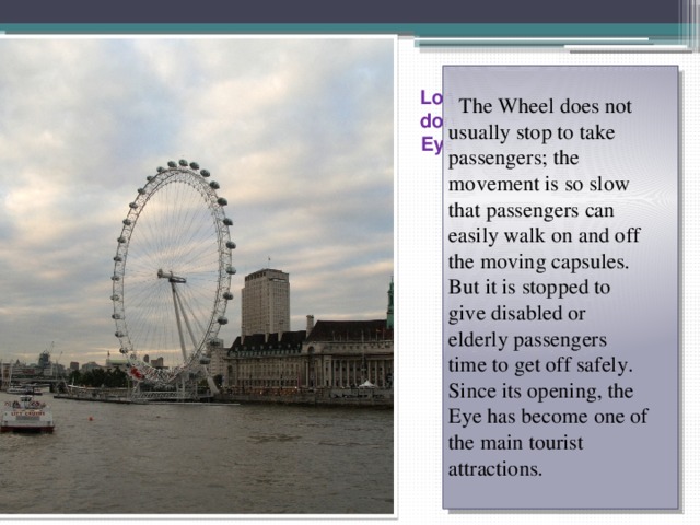  The Wheel does not  usually stop to take  passengers; the  movement is so slow  that passengers can  easily walk on and off  the moving capsules.  But it is stopped to  give disabled or  elderly passengers  time to get off safely.  Since its opening, the  Eye has become one of  the main tourist  attractions. London Eye 