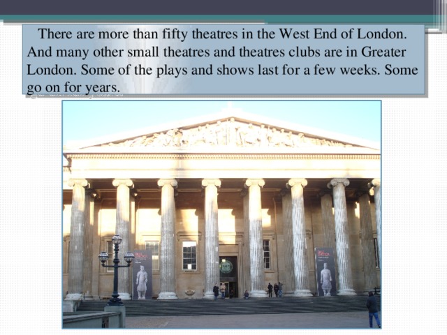  There are more than fifty theatres in the West End of London. And many other small theatres and theatres clubs are in Greater London. Some of the plays and shows last for a few weeks. Some go on for years. 