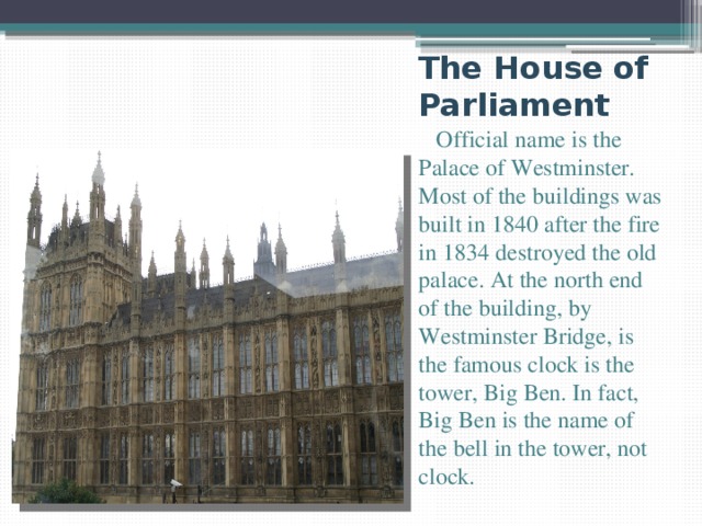 The House of Parliament  Official name is the Palace of Westminster. Most of the buildings was built in 1840 after the fire in 1834 destroyed the old palace. At the north end of the building, by Westminster Bridge, is the famous clock is the tower, Big Ben. In fact, Big Ben is the name of the bell in the tower, not clock. 