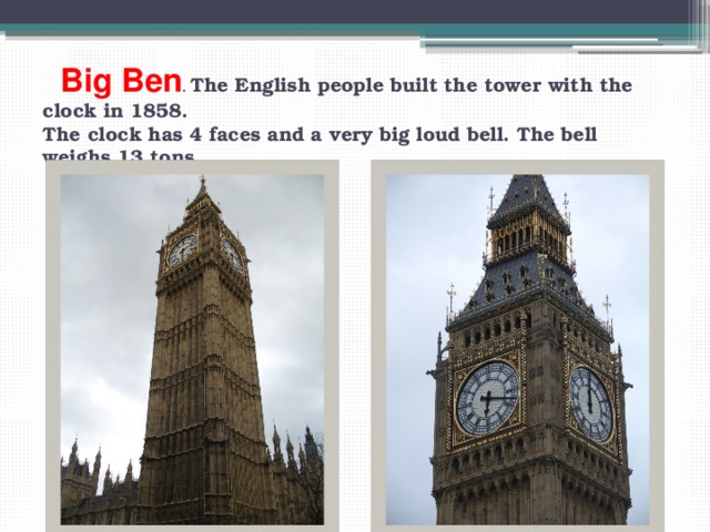 Big Ben . The English people built the tower with the clock in 1858.  The clock has 4 faces and a very big loud bell. The bell weighs 13 tons 