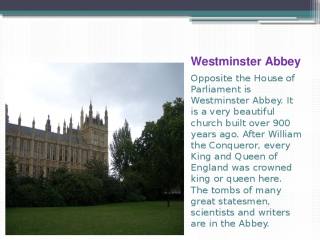 Westminster Abbey Opposite the House of Parliament is Westminster Abbey. It is a very beautiful church built over 900 years ago. After William the Conqueror, every King and Queen of England was crowned king or queen here. The tombs of many great statesmen, scientists and writers are in the Abbey. 
