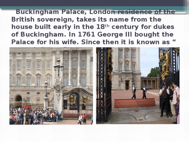  Buckingham Palace, London residence of the British sovereign, takes its name from the house built early in the 18 th century for dukes of Buckingham. In 1761 George III bought the Palace for his wife. Since then it is known as “ queen’s house”. 