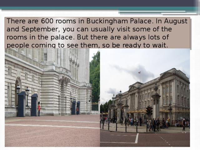 There are 600 rooms in Buckingham Palace. In August and September, you can usually visit some of the rooms in the palace. But there are always lots of people coming to see them, so be ready to wait. 