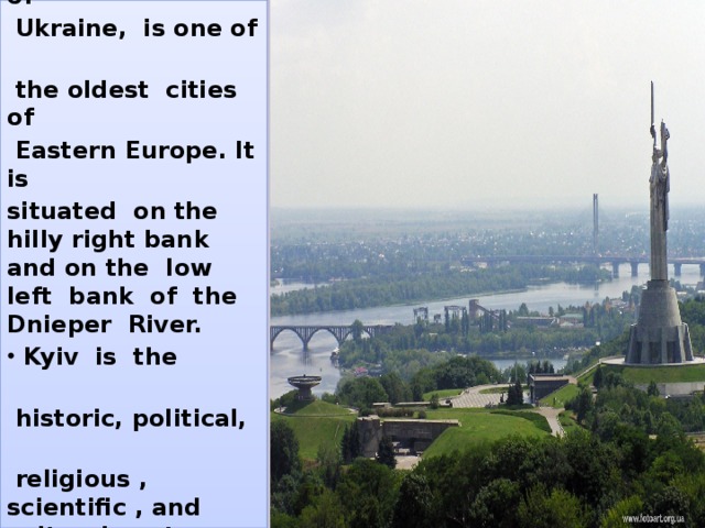  Kyiv, the capital of  Ukraine, is one of  the oldest cities of  Eastern Europe. It is situated on the hilly right bank and on the low left bank of the Dnieper River.  Kyiv is the  historic, political,  religious , scientific , and cultural center of Ukraine. 