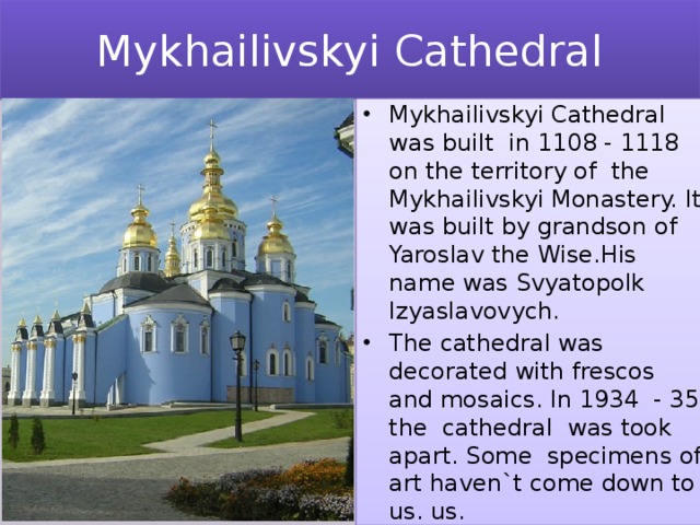 Mykhailivskyi Cathedral Mykhailivskyi Cathedral was built in 1108 - 1118 on the territory of the Mykhailivskyi Monastery. It was built by grandson of Yaroslav the Wise.His name was Svyatopolk Izyaslavovych. The cathedral was decorated with frescos and mosaics. In 1934 - 35 the cathedral was took apart. Some specimens of art haven`t come down to us. us. 