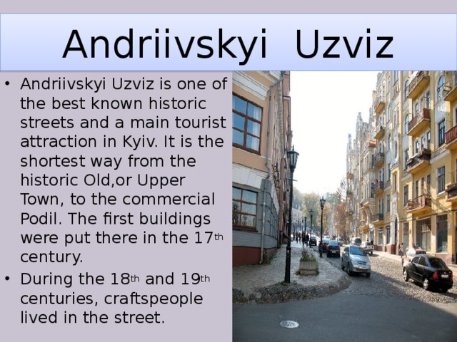 Andriivskyi Uzviz Andriivskyi Uzviz is one of the best known historic streets and a main tourist attraction in Kyiv. It is the shortest way from the historic Old,or Upper Town, to the commercial Podil. The first buildings were put there in the 17 th century. During the 18 th and 19 th centuries, craftspeople lived in the street. 