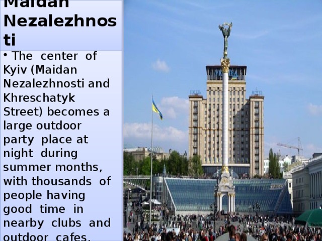 Maidan Nezalezhnosti  The center of Kyiv (Maidan Nezalezhnosti and Khreschatyk Street) becomes a large outdoor party place at night during summer months, with thousands of people having good time in nearby clubs and outdoor cafes . 