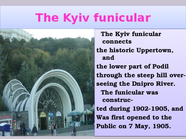 The Kyiv funicular  The Kyiv funicular connects the historic Uppertown, and the lower part of Podil through the steep hill over- seeing the Dnipro River.  The funicular was construc- ted during 1902-1905, and Was first opened to the Public on 7 May, 1905.  