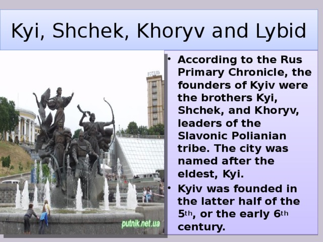 Kyi, Shchek, Khoryv and Lybid According to the Rus Primary Chronicle, the founders of Kyiv were the brothers Kyi, Shchek, and Khoryv, leaders of the Slavonic Polianian tribe. The city was named after the eldest, Kyi. Kyiv was founded in the latter half of the 5 th , or the early 6 th century. 