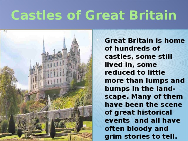 Castles of Great Britain Great Britain is home of hundreds of castles, some still lived in, some reduced to little more than lumps and bumps in the land-scape. Many of them have been the scene of great historical events and all have often bloody and grim stories to tell. 