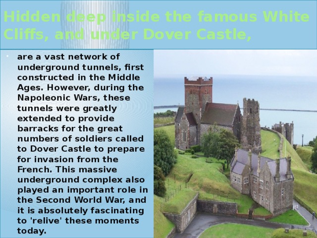 Hidden deep inside the famous White Cliffs, and under Dover Castle, are a vast network of underground tunnels, first constructed in the Middle Ages. However, during the Napoleonic Wars, these tunnels were greatly extended to provide barracks for the great numbers of soldiers called to Dover Castle to prepare for invasion from the French. This massive underground complex also played an important role in the Second World War, and it is absolutely fascinating to 'relive' these moments today.  