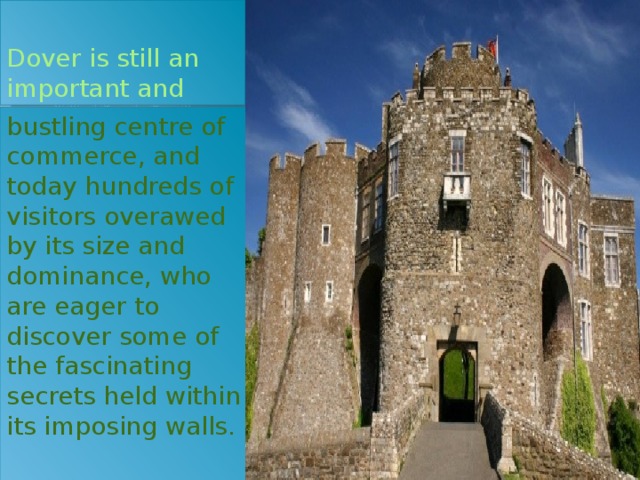 Dover is still an important and bustling centre of commerce, and today hundreds of visitors overawed by its size and dominance, who are eager to discover some of the fascinating secrets held within its imposing walls.   