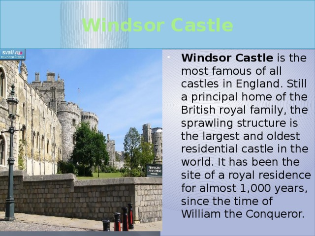 Windsor Castle Windsor Castle is the most famous of all castles in England. Still a principal home of the British royal family, the sprawling structure is the largest and oldest residential castle in the world. It has been the site of a royal residence for almost 1,000 years, since the time of William the Conqueror. 