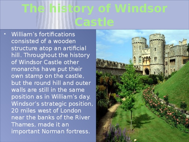 The history of Windsor Castle William’s fortifications consisted of a wooden structure atop an artificial hill. Throughout the history of Windsor Castle other monarchs have put their own stamp on the castle, but the round hill and outer walls are still in the same position as in William’s day. Windsor’s strategic position, 20 miles west of London near the banks of the River Thames, made it an important Norman fortress. 