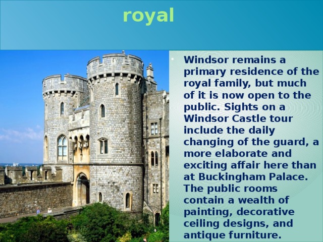 Windsor is a residence of the royal  family Windsor remains a primary residence of the royal family, but much of it is now open to the public. Sights on a Windsor Castle tour include the daily changing of the guard, a more elaborate and exciting affair here than at Buckingham Palace. The public rooms contain a wealth of painting, decorative ceiling designs, and antique furniture. 