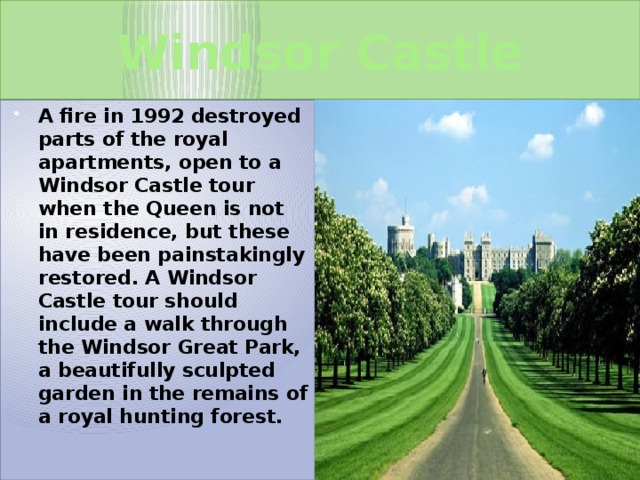 Windsor Castle A fire in 1992 destroyed parts of the royal apartments, open to a Windsor Castle tour when the Queen is not in residence, but these have been painstakingly restored. A Windsor Castle tour should include a walk through the Windsor Great Park, a beautifully sculpted garden in the remains of a royal hunting forest.  