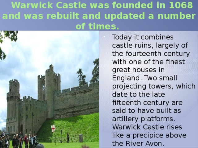  Warwick Castle was founded in 1068 and was rebuilt and updated a number of times. Today it combines castle ruins, largely of the fourteenth century with one of the finest great houses in England. Two small projecting towers, which date to the late fifteenth century are said to have built as artillery platforms. Warwick Castle rises like a precipice above the River Avon. 