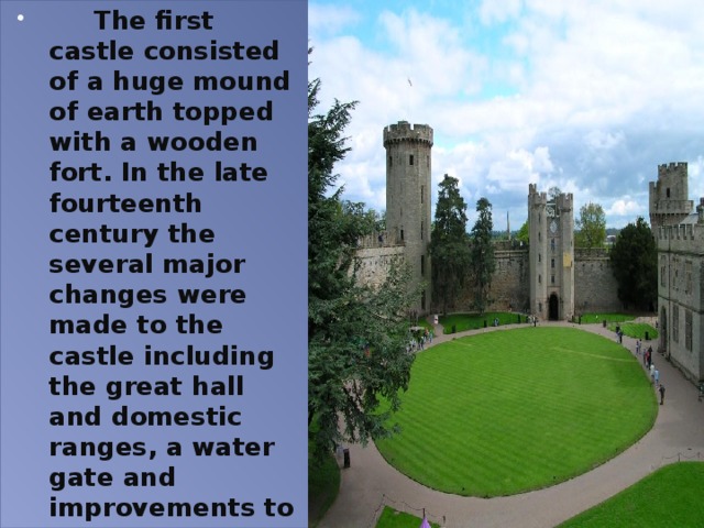  The first castle consisted of a huge mound of earth topped with a wooden fort. In the late fourteenth century the several major changes were made to the castle including the great hall and domestic ranges, a water gate and improvements to the main gatehouse and the barbican in front of it. 