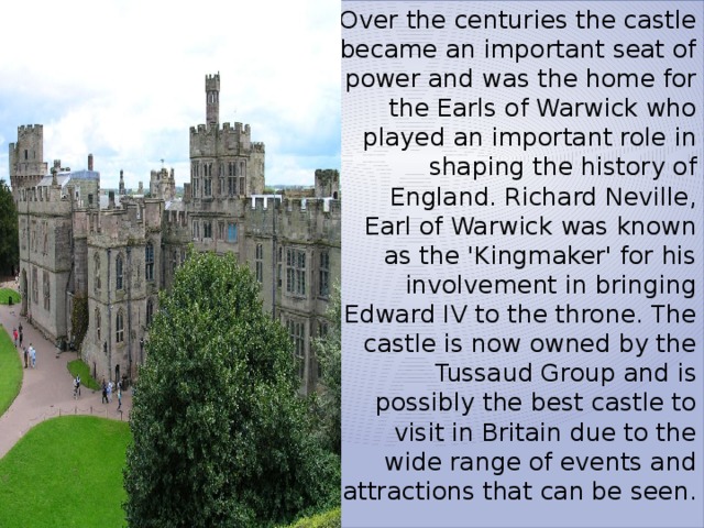 Over the centuries the castle became an important seat of power and was the home for the Earls of Warwick who played an important role in shaping the history of England. Richard Neville, Earl of Warwick was known as the 'Kingmaker' for his involvement in bringing Edward IV to the throne. The castle is now owned by the Tussaud Group and is possibly the best castle to visit in Britain due to the wide range of events and attractions that can be seen. 