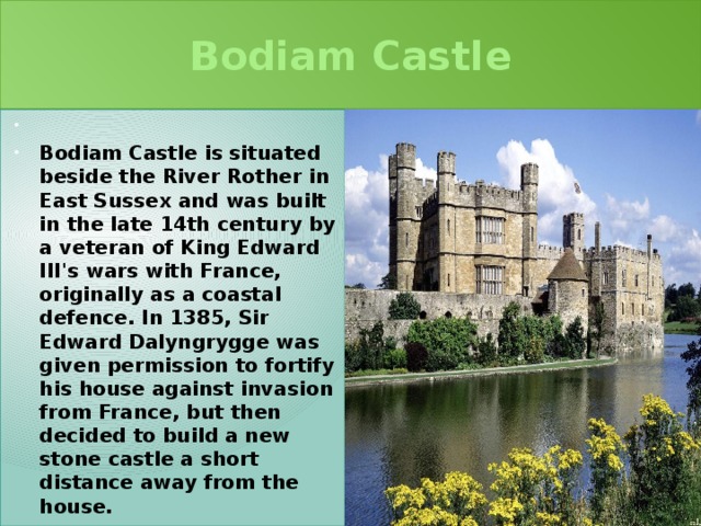 Bodiam Castle   Bodiam Castle is situated beside the River Rother in East Sussex and was built in the late 14th century by a veteran of King Edward III's wars with France, originally as a coastal defence. In 1385, Sir Edward Dalyngrygge was given permission to fortify his house against invasion from France, but then decided to build a new stone castle a short distance away from the house. 