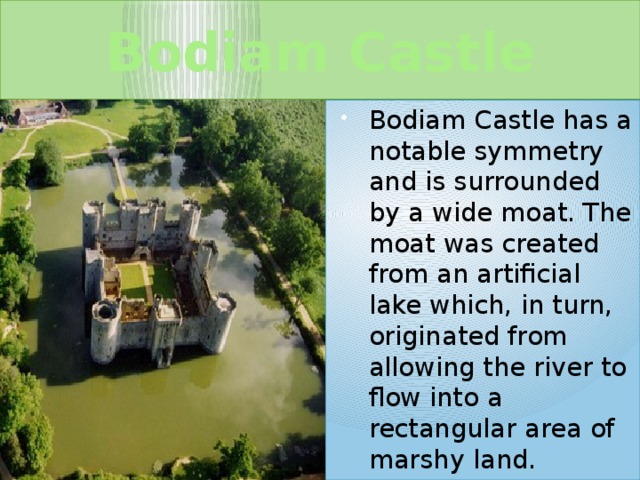 Bodiam Castle Bodiam Castle has a notable symmetry and is surrounded by a wide moat. The moat was created from an artificial lake which, in turn, originated from allowing the river to flow into a rectangular area of marshy land. 