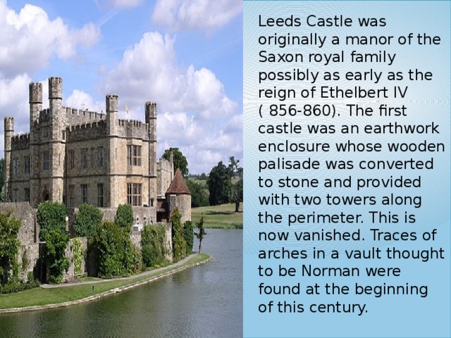 Leeds Castle was originally a manor of the Saxon royal family possibly as early as the reign of Ethelbert IV ( 856-860). The first castle was an earthwork enclosure whose wooden palisade was converted to stone and provided with two towers along the perimeter. This is now vanished. Traces of arches in a vault thought to be Norman were found at the beginning of this century. 