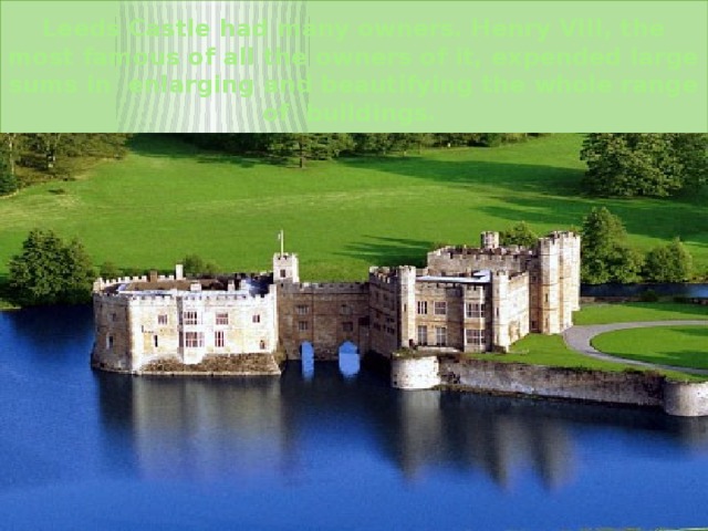 Leeds Castle had many owners. Henry VIII, the most famous of all the owners of it, expended large sums in enlarging and beautifying the whole range of buildings. 