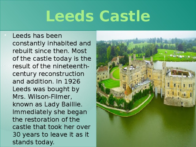 Leeds Castle Leeds has been constantly inhabited and rebuilt since then. Most of the castle today is the result of the nineteenth-century reconstruction and addition. In 1926 Leeds was bought by Mrs. Wilson-Filmer, known as Lady Baillie. Immediately she began the restoration of the castle that took her over 30 years to leave it as it stands today. 