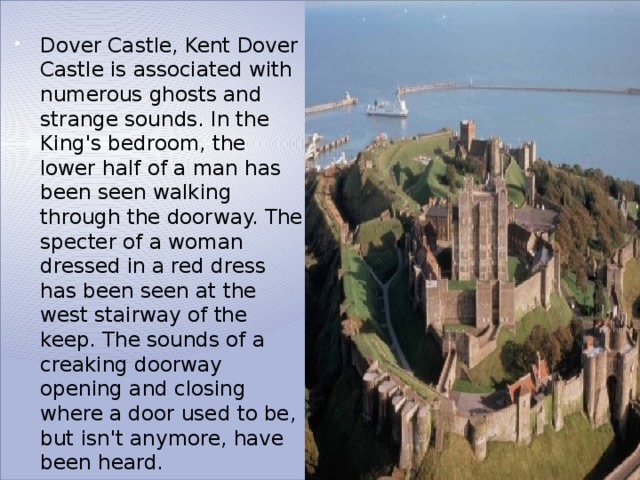 Dover Castle, Kent Dover Castle is associated with numerous ghosts and strange sounds. In the King's bedroom, the lower half of a man has been seen walking through the doorway. The specter of a woman dressed in a red dress has been seen at the west stairway of the keep. The sounds of a creaking doorway opening and closing where a door used to be, but isn't anymore, have been heard. 