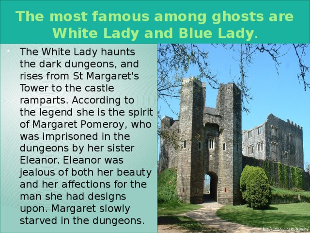 The most famous among ghosts are White Lady and Blue Lady . The White Lady haunts the dark dungeons, and rises from St Margaret's Tower to the castle ramparts. According to the legend she is the spirit of Margaret Pomeroy, who was imprisoned in the dungeons by her sister Eleanor. Eleanor was jealous of both her beauty and her affections for the man she had designs upon. Margaret slowly starved in the dungeons. 