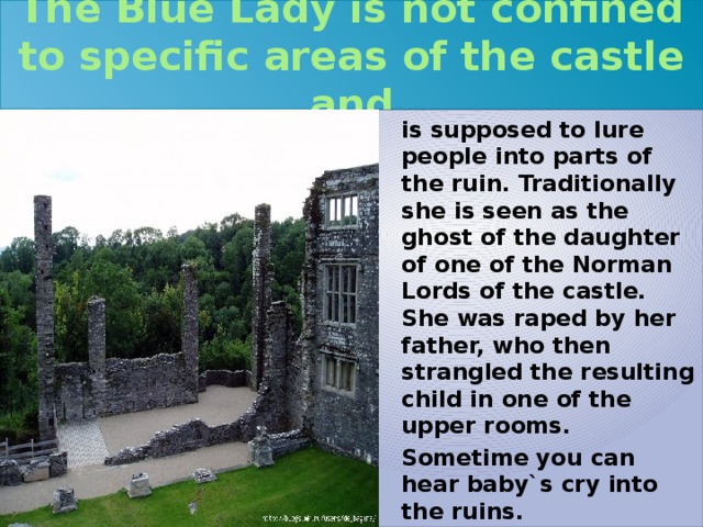 The Blue Lady is not confined to specific areas of the castle and is supposed to lure people into parts of the ruin. Traditionally she is seen as the ghost of the daughter of one of the Norman Lords of the castle. She was raped by her father, who then strangled the resulting child in one of the upper rooms. Sometime you can hear baby`s cry into the ruins. 