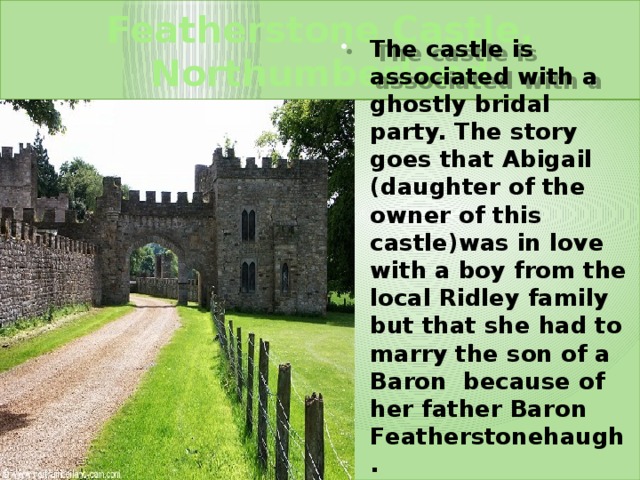 Featherstone Castle, Northumberland The castle is associated with a ghostly bridal party. The story goes that Abigail (daughter of the owner of this castle)was in love with a boy from the local Ridley family but that she had to marry the son of a Baron because of her father Baron Featherstonehaugh. 