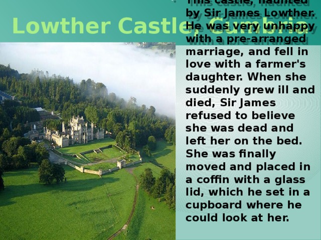 Lowther Castle, Cumbria This castle, haunted by Sir James Lowther. He was very unhappy with a pre-arranged marriage, and fell in love with a farmer's daughter. When she suddenly grew ill and died, Sir James refused to believe she was dead and left her on the bed. She was finally moved and placed in a coffin with a glass lid, which he set in a cupboard where he could look at her.  