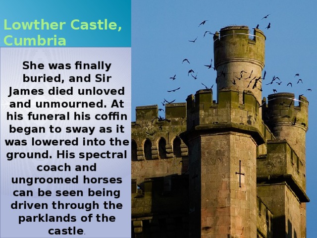 Lowther Castle, Cumbria  She was finally buried, and Sir James died unloved and unmourned. At his funeral his coffin began to sway as it was lowered into the ground. His spectral coach and ungroomed horses can be seen being driven through the parklands of the castle . 