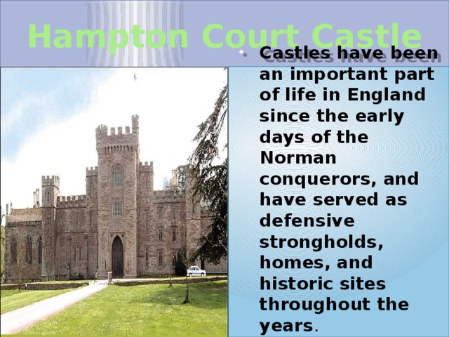 Hampton Court Castle Castles have been an important part of life in England since the early days of the Norman conquerors, and have served as defensive strongholds, homes, and historic sites throughout the years . 