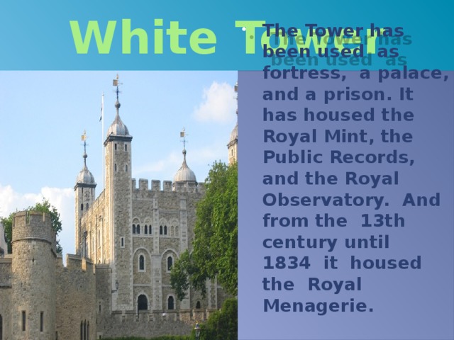 White Tower The Tower has been used as fortress, a palace, and a prison. It has housed the Royal Mint, the Public Records, and the Royal Observatory. And from the 13th century until 1834 it housed the Royal Menagerie. 