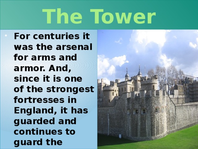 The Tower For centuries it was the arsenal for arms and armor. And, since it is one of the strongest fortresses in England, it has guarded and continues to guard the crown jewels . 