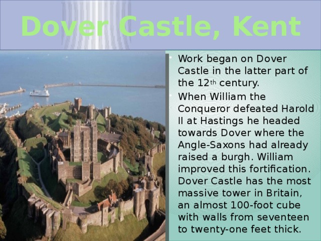  Dover Castle, Kent   Work began on Dover Castle in the latter part of the 12 th century. When William the Conqueror defeated Harold II at Hastings he headed towards Dover where the Angle-Saxons had already raised a burgh. William improved this fortification. Dover Castle has the most massive tower in Britain, an almost 100-foot cube with walls from seventeen to twenty-one feet thick. 