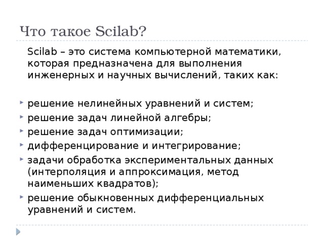 Что такое Scilab?  Scilab – это система компьютерной математики, которая предназначена для выполнения инженерных и научных вычислений, таких как: решение нелинейных уравнений и систем; решение задач линейной алгебры; решение задач оптимизации; дифференцирование и интегрирование; задачи обработка экспериментальных данных (интерполяция и аппроксимация, метод наименьших квадратов); решение обыкновенных дифференциальных уравнений и систем. 
