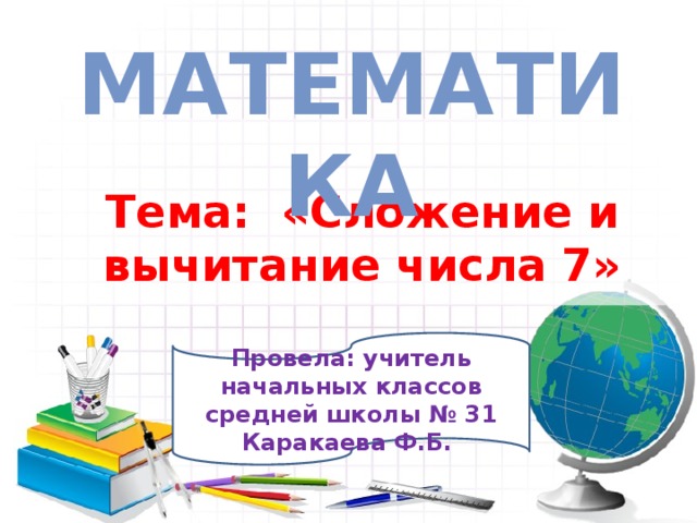 Математика  Тема: «Сложение и вычитание числа 7» Провела: учитель начальных классов средней школы № 31 Каракаева Ф.Б. 