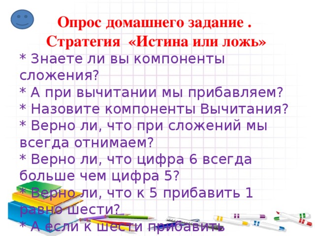 Опрос домашнего задание . Стратегия «Истина или ложь» * Знаете ли вы компоненты сложения? * А при вычитании мы прибавляем? * Назовите компоненты Вычитания? * Верно ли, что при сложений мы всегда отнимаем? * Верно ли, что цифра 6 всегда больше чем цифра 5? * Верно ли, что к 5 прибавить 1 равно шести? * А если к шести прибавить единицу сколько получится? 