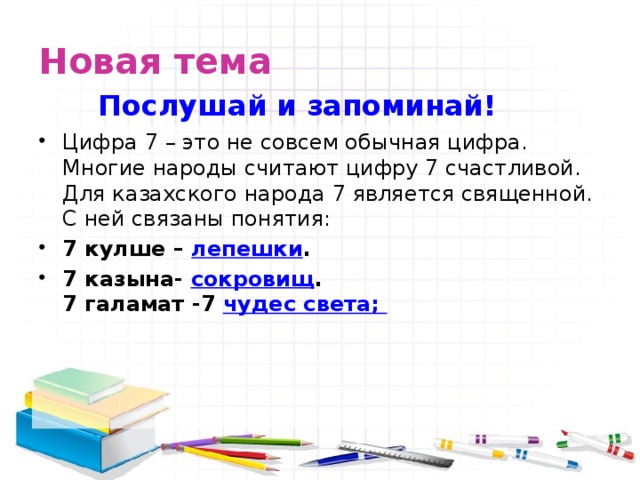 Новая тема Послушай и запоминай! Цифра 7 – это не совсем обычная цифра. Многие народы считают цифру 7 счастливой. Для казахского народа 7 является священной. С ней связаны понятия: 7 кулше – лепешки . 7 казына- сокровищ .  7 галамат -7 чудес света;  