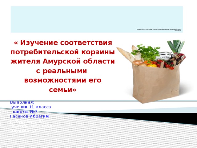              «Основу всех человеческих потребностей составляют физиологические потребности (пища, вода, одежда, жильё)»  Абрахам Маслоу   « Изучение соответствия потребительской корзины жителя Амурской области с реальными возможностями его семьи»  Выполнил:  ученик 11 класса  школы №7 Гасанов Ибрагим Руководитель:  учитель математики Черныш Т.В. 